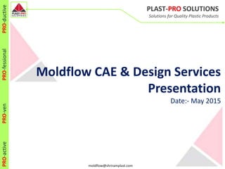 PLAST-PRO SOLUTIONS
Solutions for Quality Plastic Products
PRO-activePRO-venPRO-fessionalPRO-ductive
moldflow@shriramplast.com
Moldflow CAE & Design Services
Presentation
Date:- May 2015
 