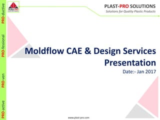 www.plast-pro.com
PLAST-PRO SOLUTIONS
Solutions for Quality Plastic Products
PRO-activePRO-venPRO-fessionalPRO-ductive
Moldflow CAE & Design Services
Presentation
Date:- Jan 2017
 