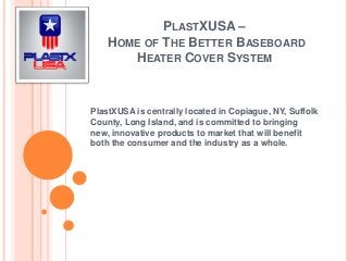 PLASTXUSA –
HOME OF THE BETTER BASEBOARD
HEATER COVER SYSTEM
PlastXUSA is centrally located in Copiague, NY, Suffolk
County, Long Island, and is committed to bringing
new, innovative products to market that will benefit
both the consumer and the industry as a whole.
 