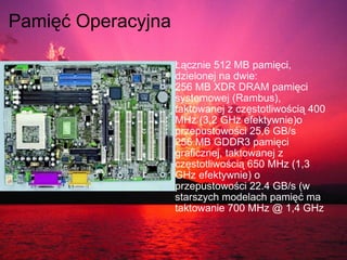 Pamięć Operacyjna    Łącznie 512 MB pamięci, dzielonej na dwie: 256 MB XDR DRAM pamięci systemowej (Rambus), taktowanej z częstotliwością 400 MHz (3,2 GHz efektywnie)o przepustowości 25,6 GB/s 256 MB GDDR3 pamięci graficznej, taktowanej z częstotliwością 650 MHz (1,3 GHz efektywnie) o przepustowości 22.4 GB/s (w starszych modelach pamięć ma taktowanie 700 MHz @ 1,4 GHz 