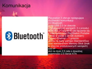 Komunikacja   Playstation 3 oferuje następujące możliwości komunikacji:  2.0 Bluetooth porty USB 2.0 (w obecnie produkowanych wersjach: 2 z przodu) IEEE 802.11 b/g Wi-Fi (do łączenia się z internetem oraz PlayStation Portable – brak w wersji z 20 GB dyskiem) Gigabit Ethernet – 1 gniazdo slotów na karty pamięci Standard/Duo oraz standard/mini Memory Stick (brak w obecnie produkowanych wersjach) sieć IP slot na dysk 2,5 cala o dowolnej pojemności 2.5 Serial ATA 