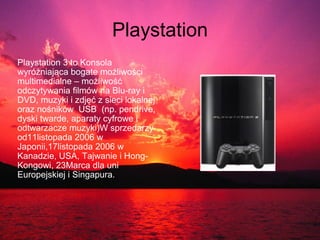 Playstation Playstation 3 to Konsola wyróżniająca bogate możliwości multimedialne – możliwość odczytywania filmów na Blu-ray i DVD, muzyki i zdjęć z sieci lokalnej oraz nośników  USB  (np. pendrive, dyski twarde, aparaty cyfrowe i odtwarzacze muzyki)W sprzedarzy od11listopada 2006 w Japonii,17listopada 2006 w Kanadzie, USA, Tajwanie i Hong-Kongowi, 23Marca dla uni Europejskiej i Singapura. 