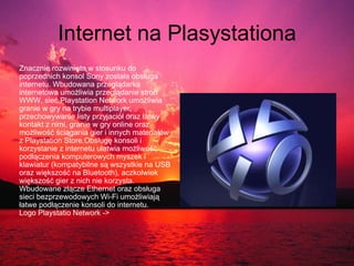 Internet na Plasystationa Znacznie rozwinięta w stosunku do poprzednich konsol Sony została obsługa internetu. Wbudowana przeglądarka internetowa umożliwia przeglądanie stron WWW, sieć Playstation Network umożliwia granie w gry na trybie multiplayer, przechowywanie listy przyjaciół oraz łatwy kontakt z nimi, granie w gry online oraz możliwość ściągania gier i innych materiałów z Playstation Store.Obsługę konsoli i korzystanie z internetu ułatwia możliwość podłączenia komputerowych myszek i klawiatur (kompatybilne są wszystkie na USB oraz większość na Bluetooth), aczkolwiek większość gier z nich nie korzysta. Wbudowane złącze Ethernet oraz obsługa sieci bezprzewodowych Wi-Fi umożliwiają łatwe podłączenie konsoli do internetu.  Logo Playstatio Network -> 