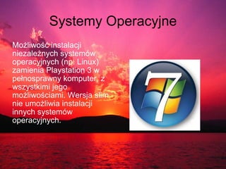 Systemy Operacyjne Możliwość instalacji niezależnych systemów operacyjnych (np. Linux) zamienia Playstation 3 w pełnosprawny komputer, z wszystkimi jego możliwościami. Wersja slim nie umożliwia instalacji innych systemów operacyjnych.    