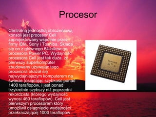 Procesor Centralną jednostką obliczeniową konsoli jest procesor Cell zaprojektowany wspólnie przez firmy IBM, Sony i Toshiba. Składa się on z głównego 64-bitowego procesora Power PC. Wydajność procesora Cell jest tak duża, że pierwszy superkomputer zbudowany używając tego procesora okazał się najwydajniejszym komputerem na świecie (osiądając szybkość ponad 1400 teraflopów, i jest ponad trzykrotnie szybszy niż poprzedni rekordzista (którego wydajność wynosi 460 teraflopów). Cell jest pierwszym procesorem który umożliwił osiągnięcie wydajności przekraczającej 1000 teraflopów 