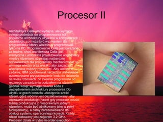 Procesor II Architektura Cella jest wydajna, ale wymaga innego podejścia do programowania niż popularne architektury używane w komputerach osobistych, co może być wyzwaniem dla programistów którzy wcześniej programowali tylko na PC. Programowanie Cella jest uważane za trudne, choć architektura Cella jest elastyczna i umożliwia projektowanie współpracy między rdzeniami używając najbardziej odpowiednich dla programisty mechanizmów, to wymaga wiedzy oraz wysiłku aby zarządzać współpracą między rdzeniami. Aby ułatwić te zadanie, IBM opublikował narzędzia ułatwiające automatyczne przystosowanie kodu do działania na wielu rdzeniach .  co zwalnia programiste od ręcznego zarządzania podziałem na rdzenie (jednak wciąż wymaga pisania kodu z uwzlędnieniem architektury procesora). Do użytku w grach konsola udostępnia sześć rdzeni, gdyż siódmy jest dezaktywowany, aby usprawnić produkcję (nawet gdy procesor opuści taśmę produkcyjną z niesprawnym jednym rdzeniem, może być użytkowany jako w pełni funkcjonalny), a ósmy zarezerwowano do obsługi systemu operacyjnego konsoli. Każdy rdzeń taktowany jest zegarem 3,2 GHz. Procesor działa w trybie in-order execution.  