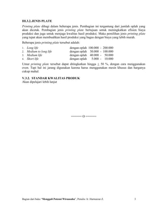 III.3.2.JENIS PLATE
Printing plate dibagi dalam beberapa jenis. Pembagian ini tergantung dari jumlah oplah yang
akan dicetak. Pembagian jenis printing plate bertujuan untuk meningkatkan efisien biaya
produksi dan juga untuk menjaga kwalitas hasil produksi. Maka pemilihan jenis printing plate
yang tepat akan membuahkan hasil produksi yang bagus dengan biaya yang lebih murah.
Beberapa jenis printing plate tersebut adalah:
1.   Long life                            dengan oplah 100.000 - 200.000
2.   Medium to long life                  dengan oplah 50.000 - 100.000
3.   Medium life                          dengan oplah 40.000 - 50.000
4.   Short life                           dengan oplah   5.000 - 10.000
Umur printing plate tersebut dapat ditingkatkan hingga + 50 %, dengan cara menggunakan
oven. Tapi hal ini jarang digunakan karena harus menggunakan mesin khusus dan harganya
cukup mahal.

V.3.2. STANDAR KWALITAS PRODUK
Akan dipelajari lebih lanjut




                                           ====== O ======




Bagian dari buku “Menggali Potensi Wirausaha”, Penulis: Ir. Harmaizar Z.           3
 