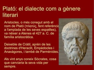 Plató: el dialecte com a gènere literari Arístocles, o més conegut amb el nom de Plató (πλατύς, fent referència a l'amplada de les seves espatlles), va néixer a Atenes el 427 a. C. de família aristocràtica. Deixeble de Cràtil, aprèn de les doctrines d'Heraclit, Empèdocles i Anaxàgores, i també de Parmènides. Als vint anys coneix Sòcrates, cosa que canviaria la seva vida per sempre. 