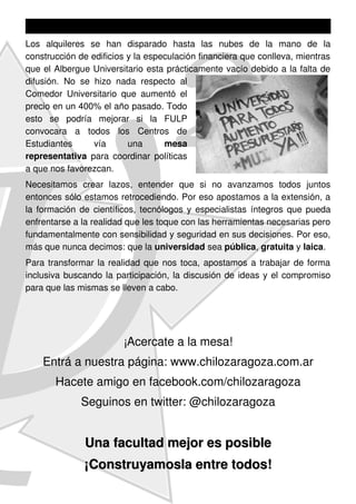 Los alquileres se han disparado hasta las nubes de la mano de la
construcción de edificios y la especulación financiera que conlleva, mientras
que el Albergue Universitario esta prácticamente vacío debido a la falta de
difusión. No se hizo nada respecto al
Comedor Universitario que aumentó el
precio en un 400% el año pasado. Todo
esto se podría mejorar si la FULP
convocara a todos los Centros de
Estudiantes      vía      una      mesa
representativa para coordinar políticas
a que nos favorezcan.
Necesitamos crear lazos, entender que si no avanzamos todos juntos
entonces sólo estamos retrocediendo. Por eso apostamos a la extensión, a
la formación de científicos, tecnólogos y especialistas íntegros que pueda
enfrentarse a la realidad que les toque con las herramientas necesarias pero
fundamentalmente con sensibilidad y seguridad en sus decisiones. Por eso,
más que nunca decimos: que la universidad sea pública, gratuita y laica.
Para transformar la realidad que nos toca, apostamos a trabajar de forma
inclusiva buscando la participación, la discusión de ideas y el compromiso
para que las mismas se lleven a cabo.




                        ¡Acercate a la mesa!
    Entrá a nuestra página: www.chilozaragoza.com.ar
       Hacete amigo en facebook.com/chilozaragoza
              Seguinos en twitter: @chilozaragoza


              Una facultad mejor es posible
              ¡Construyamosla entre todos!
 