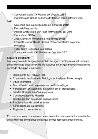 •   Convocatoria a la XX Marcha del Orgullo LGBT
   •   Invitamos a la Charla de Richard Stallman sobre software libre.
2012
   •    Asistencia con las incripciones en el Ingreso 2012
   •    Fiesta del Ingresante.
   •    Ingreso Gratuito a la 38º Feria Internacional del Libro
   •    Invitación al FIFBA
   •    Organizamos el homenaje a Ana Teresa Diego
   •    Encuestas sobre Banda Horaria (225 encuestados en primer
        semestre)
      • Taller sobre Seguridad Informática
      • Convocatoria a la XXI Marcha del Orgullo LGBT

Claustro Estudiantil
Los integrantes de la agrupación Chilo Zaragoza participamos activamente
en las distitntas discusiones de los clasutros en los que sosmos estudiantes
poniendo el cuerpo y las ideas:

  •    Reglamento de Trabajo Final
  •    Creación de la cátedra de Fisiología Animal para Biotecnología
  •    Título Intermedio
  •    Discusión de perfil de profesional de Biotecnólogo
  •    Participación en Asamblea Estudiantil por el presupuesto.
  •    Bandas Horarias en años superiores
  •    Correlatividades de Materias
  •    Cambio de plan de estudio de bioquímica
  •    Problemáticas de cátedras varias
  •    Acreditación de las carreras.
  •    Reglamento de carteleras.

En base a todo eso trabajamos defendiendo los intereses de los estudiantes
en las distintas comisiones en las que somos representantes electos.
 