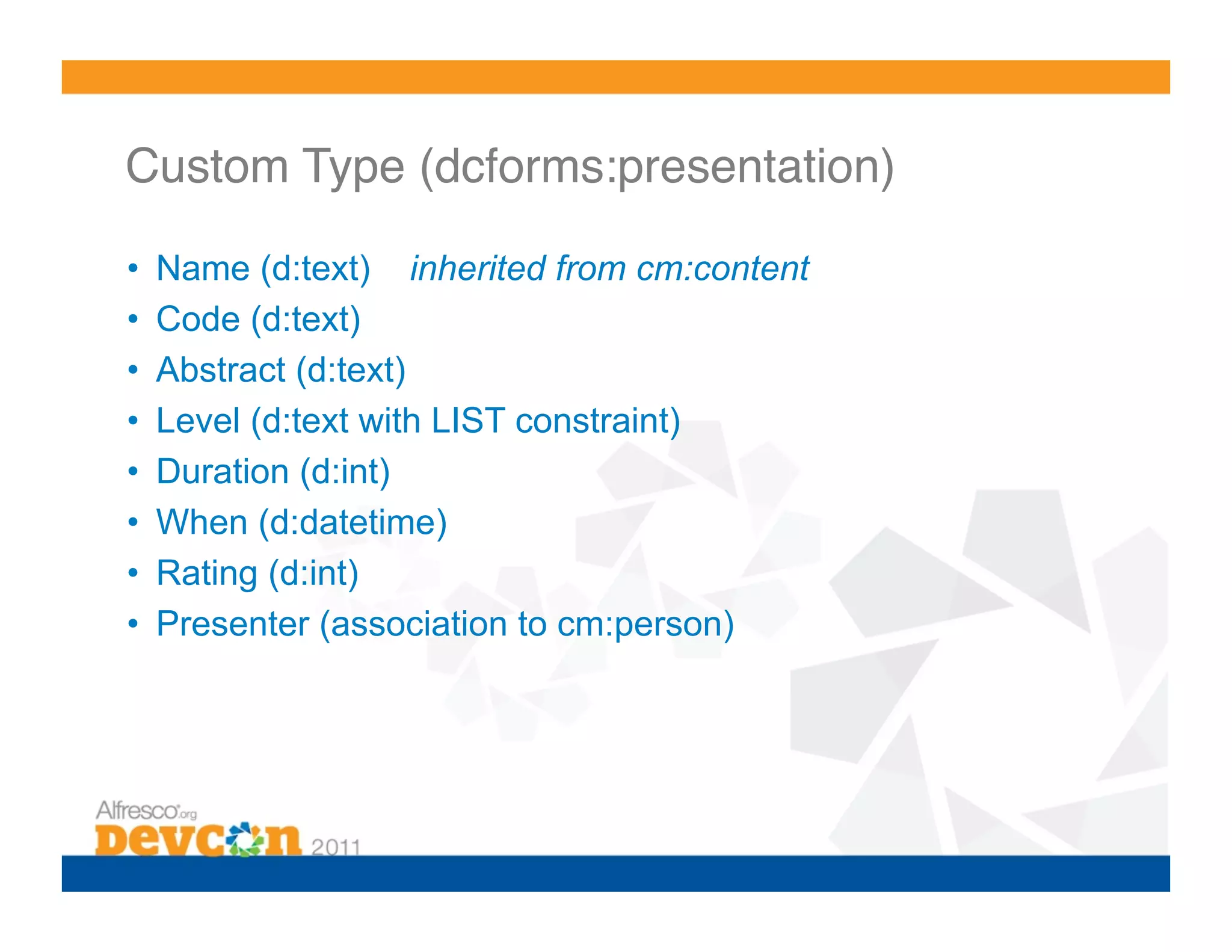 Custom Type (dcforms:presentation)! •  Name (d:text) inherited from cm:content •  Code (d:text) •  Abstract (d:text) •  Level (d:text with LIST constraint) •  Duration (d:int) •  When (d:datetime) •  Rating (d:int) •  Presenter (association to cm:person) 