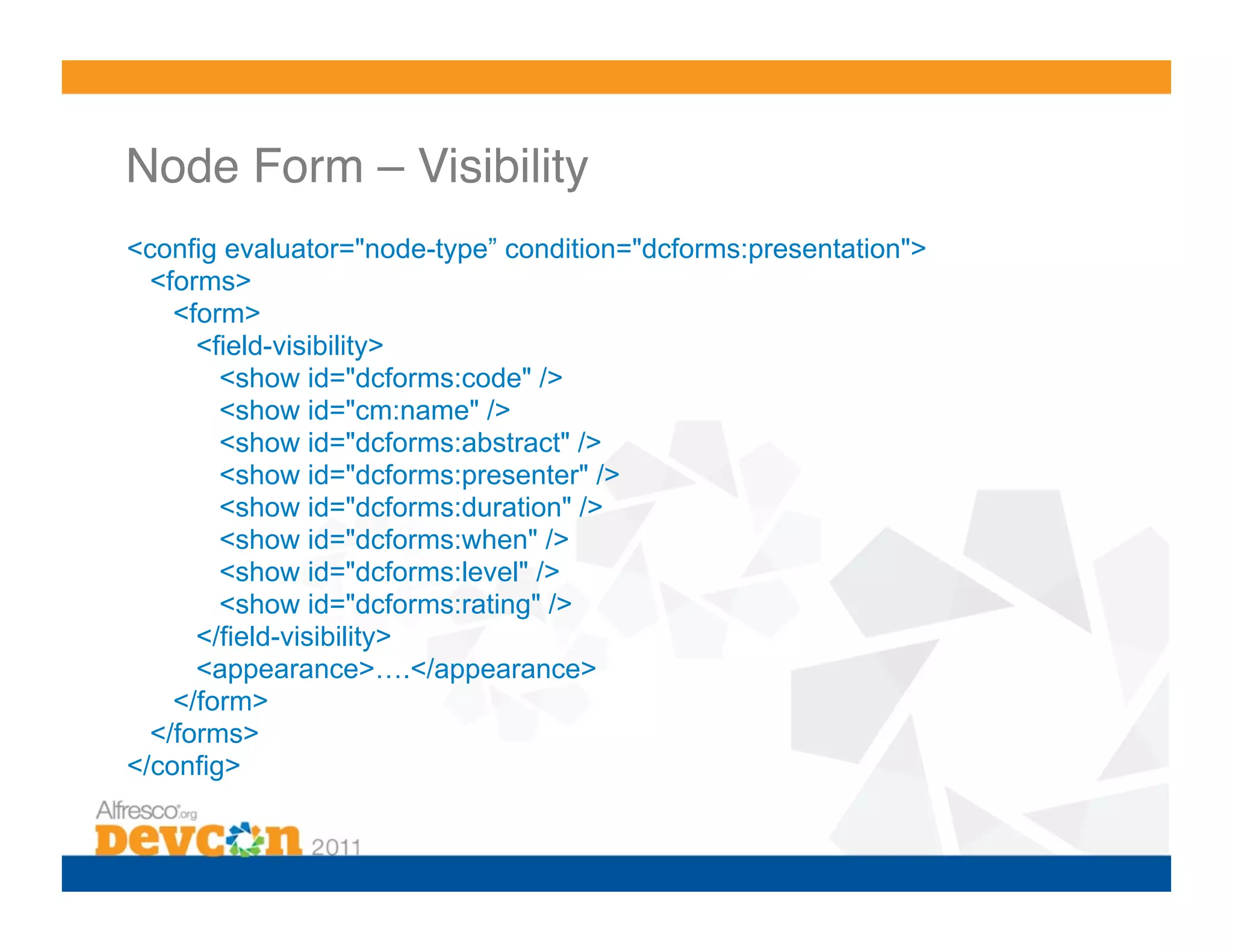 Node Form – Visibility ! <config evaluator="node-type” condition="dcforms:presentation"> <forms> <form> <field-visibility> <show id="dcforms:code" /> <show id="cm:name" /> <show id="dcforms:abstract" /> <show id="dcforms:presenter" /> <show id="dcforms:duration" /> <show id="dcforms:when" /> <show id="dcforms:level" /> <show id="dcforms:rating" /> </field-visibility> <appearance>….</appearance> </form> </forms> </config> 