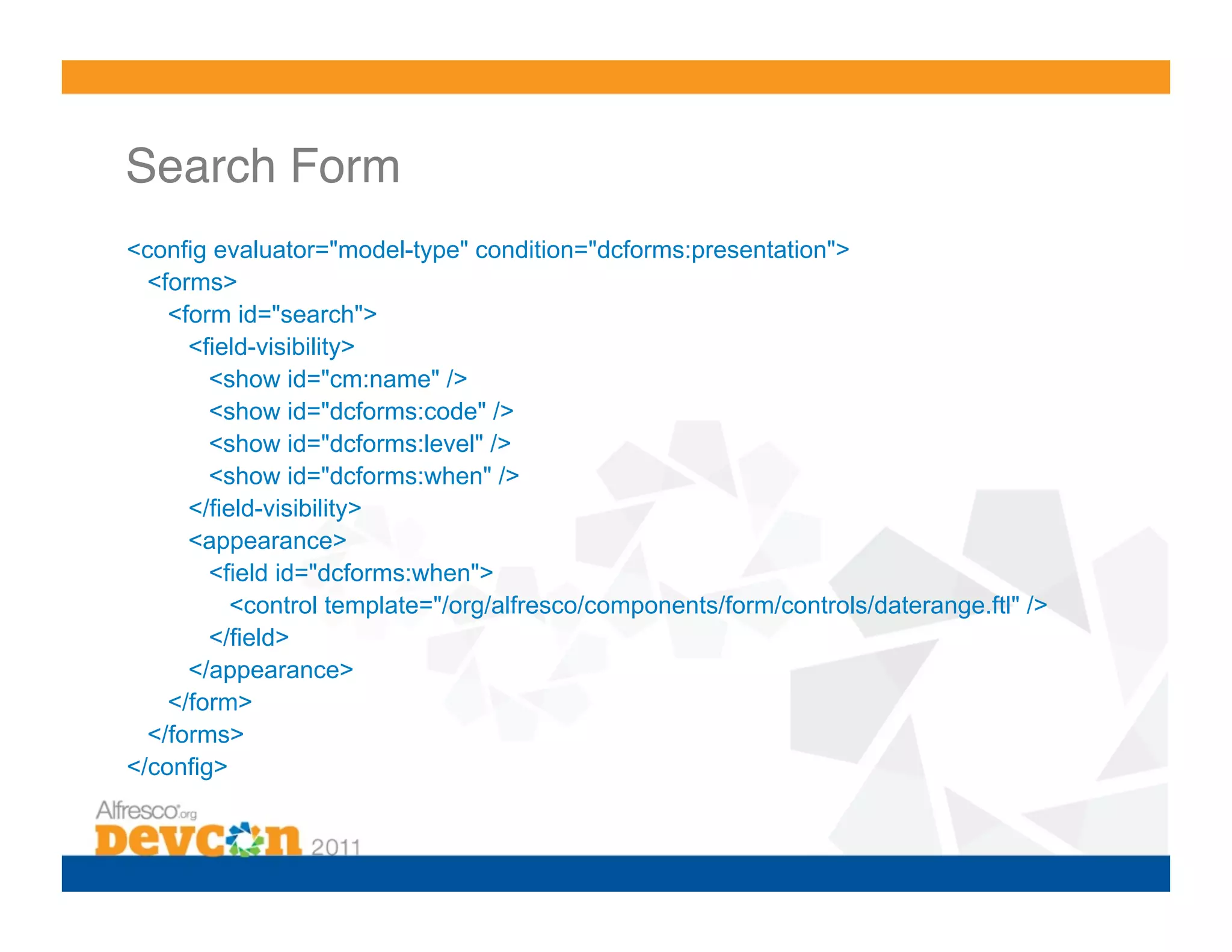 Search Form! <config evaluator="model-type" condition="dcforms:presentation"> <forms> <form id="search"> <field-visibility> <show id="cm:name" /> <show id="dcforms:code" /> <show id="dcforms:level" /> <show id="dcforms:when" /> </field-visibility> <appearance> <field id="dcforms:when"> <control template="/org/alfresco/components/form/controls/daterange.ftl" /> </field> </appearance> </form> </forms> </config> 