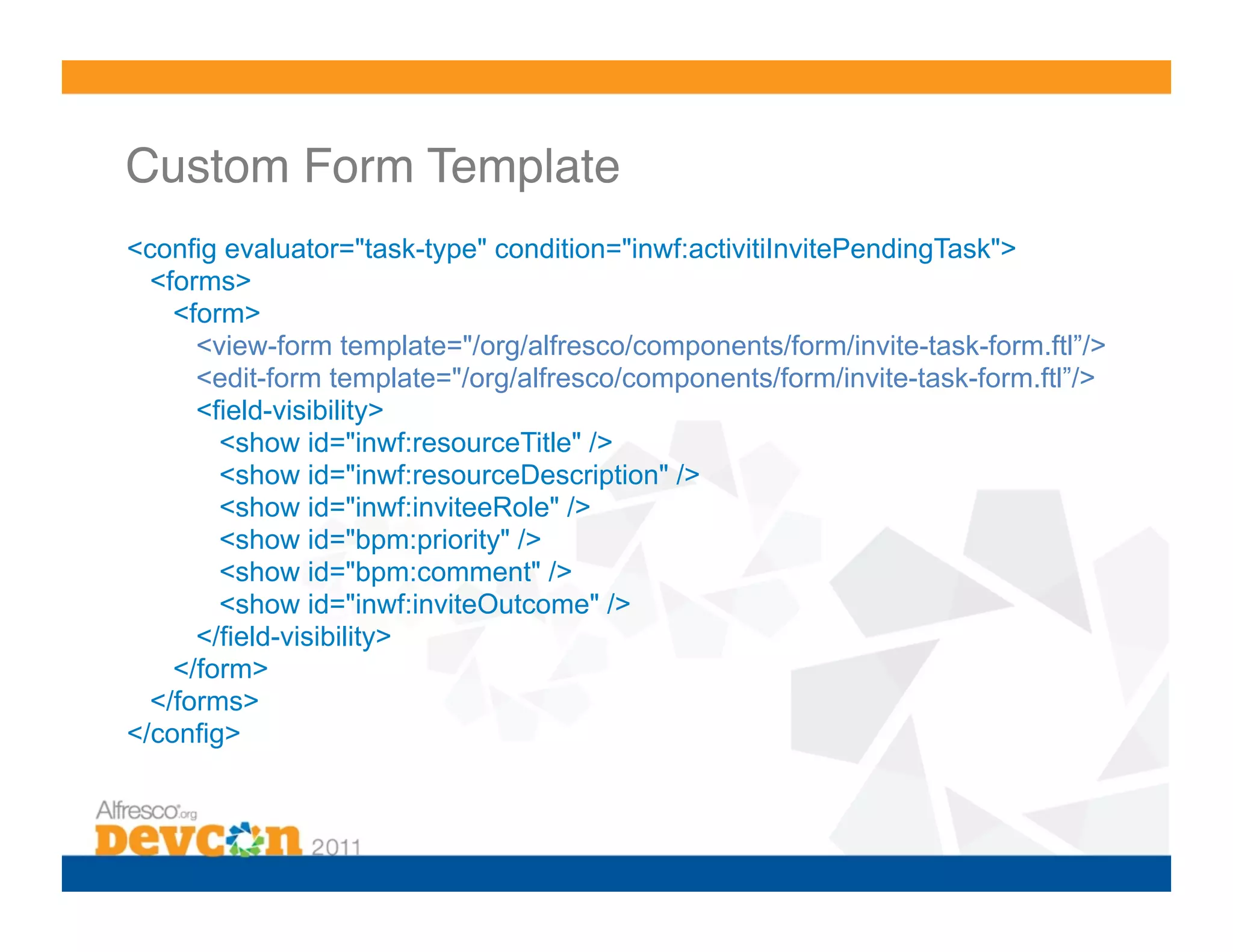 Custom Form Template! <config evaluator="task-type" condition="inwf:activitiInvitePendingTask"> <forms> <form> <view-form template="/org/alfresco/components/form/invite-task-form.ftl”/> <edit-form template="/org/alfresco/components/form/invite-task-form.ftl”/> <field-visibility> <show id="inwf:resourceTitle" /> <show id="inwf:resourceDescription" /> <show id="inwf:inviteeRole" /> <show id="bpm:priority" /> <show id="bpm:comment" /> <show id="inwf:inviteOutcome" /> </field-visibility> </form> </forms> </config>! 