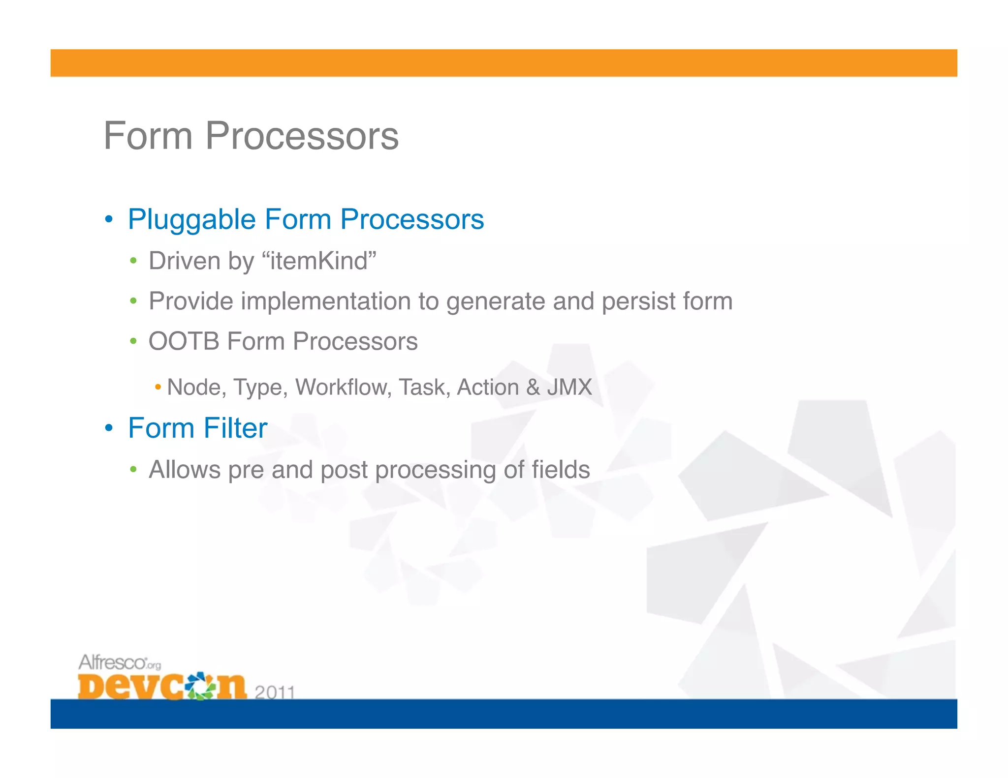 Form Processors! •  Pluggable Form Processors •  Driven by “itemKind”! •  Provide implementation to generate and persist form! •  OOTB Form Processors! • Node, Type, Workﬂow, Task, Action & JMX! •  Form Filter •  Allows pre and post processing of ﬁelds! 