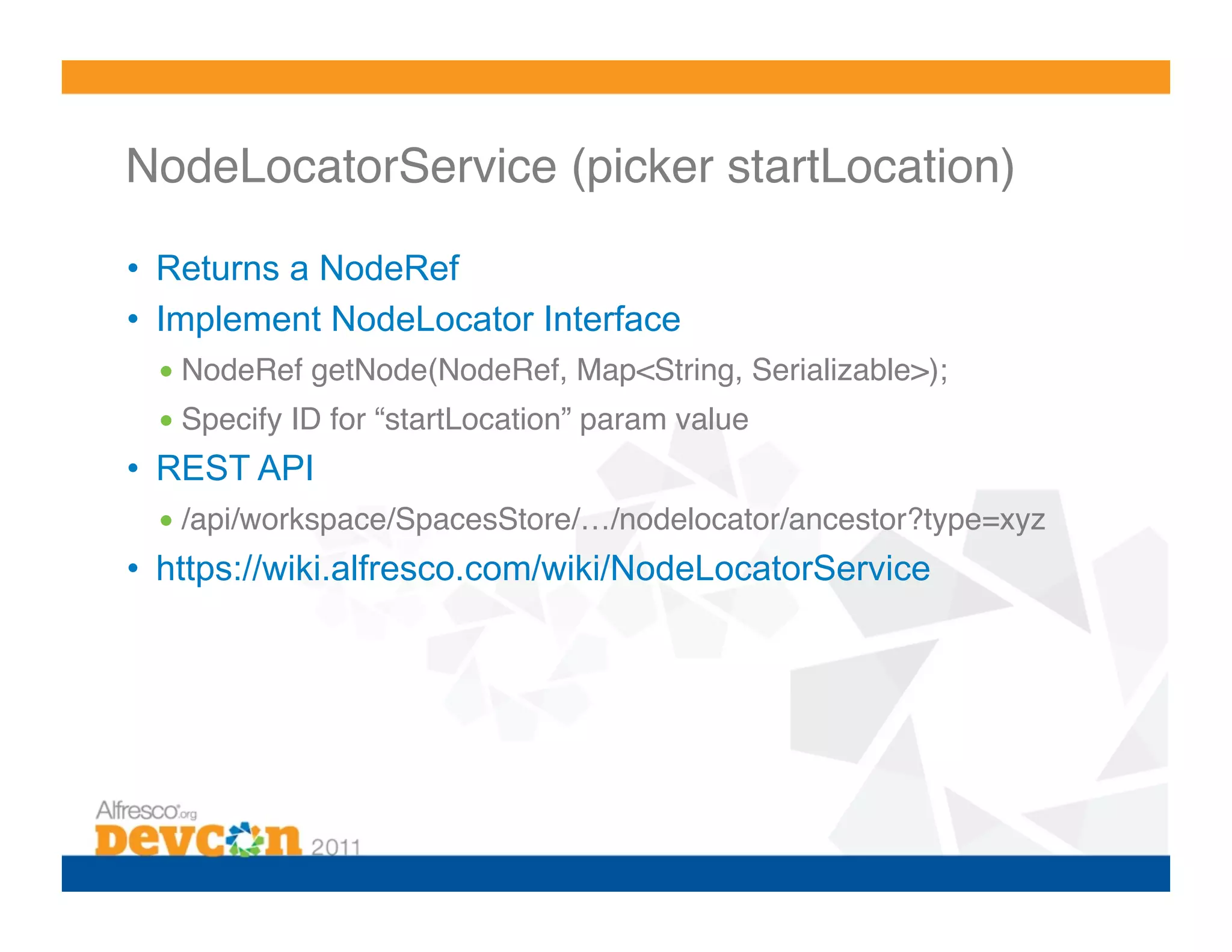 NodeLocatorService (picker startLocation)! •  Returns a NodeRef •  Implement NodeLocator Interface • NodeRef getNode(NodeRef, Map<String, Serializable>);! • Specify ID for “startLocation” param value! •  REST API • /api/workspace/SpacesStore/…/nodelocator/ancestor?type=xyz ! •  https://wiki.alfresco.com/wiki/NodeLocatorService 
