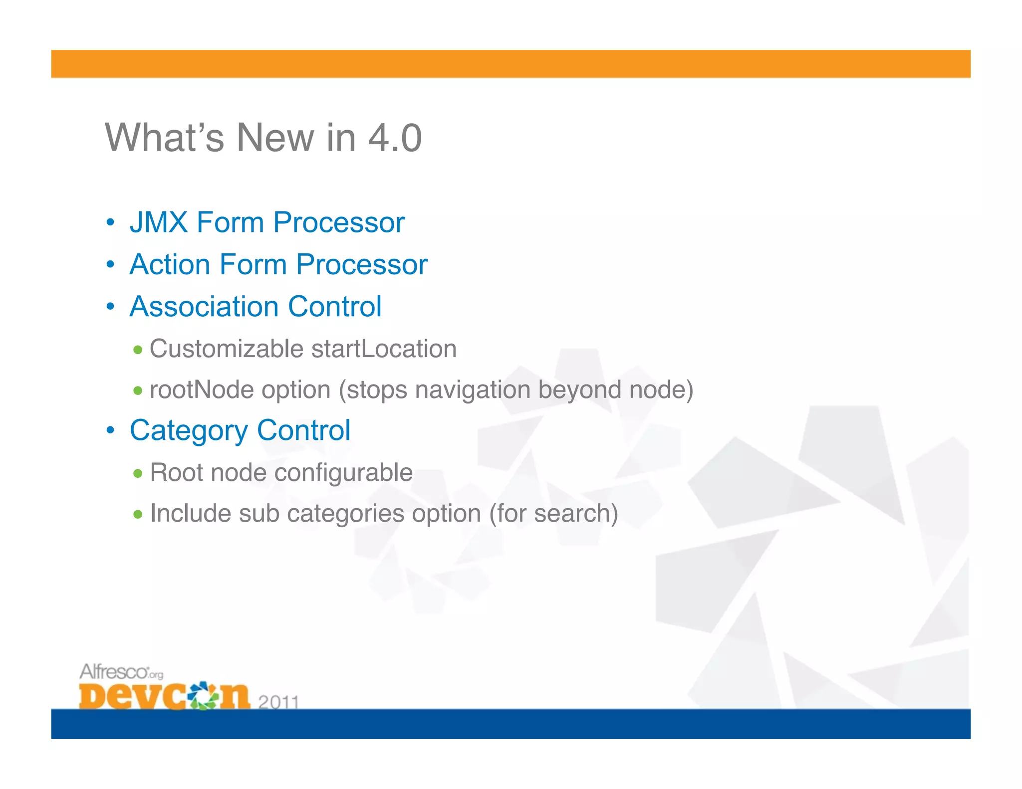 Whatʼs New in 4.0! •  JMX Form Processor •  Action Form Processor •  Association Control • Customizable startLocation ! • rootNode option (stops navigation beyond node)! •  Category Control • Root node conﬁgurable! • Include sub categories option (for search)! 
