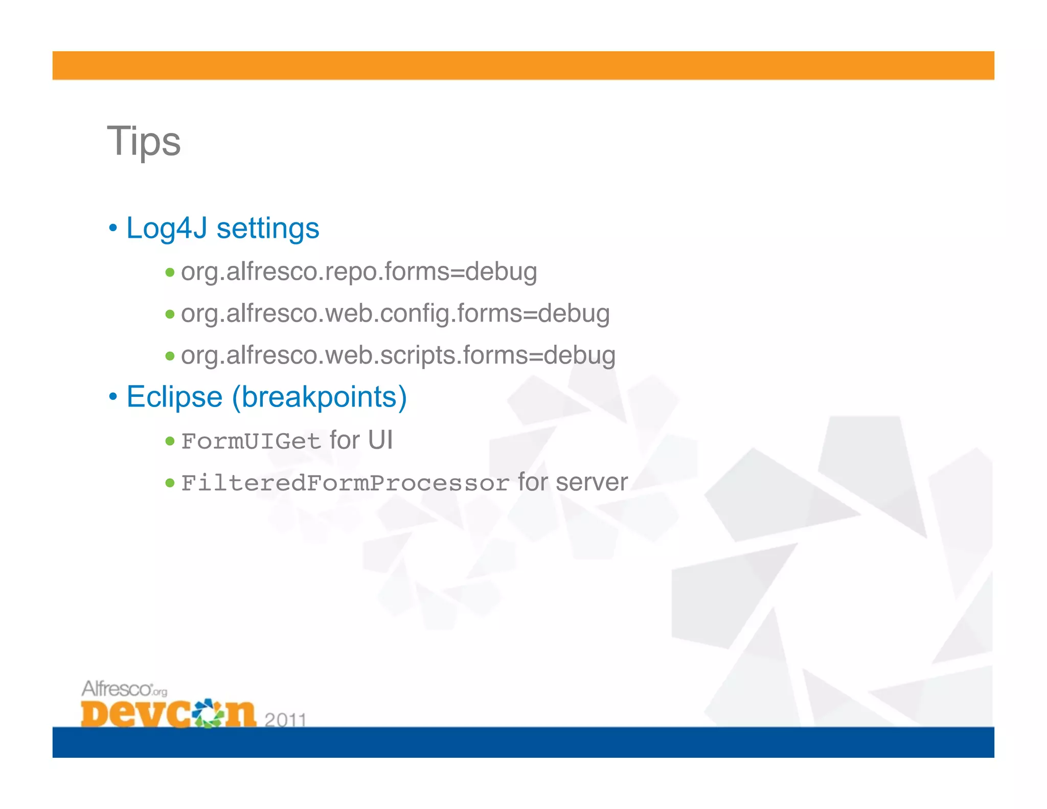 Tips! •  Log4J settings • org.alfresco.repo.forms=debug! • org.alfresco.web.conﬁg.forms=debug! • org.alfresco.web.scripts.forms=debug! •  Eclipse (breakpoints) • FormUIGet for UI! • FilteredFormProcessor for server! 