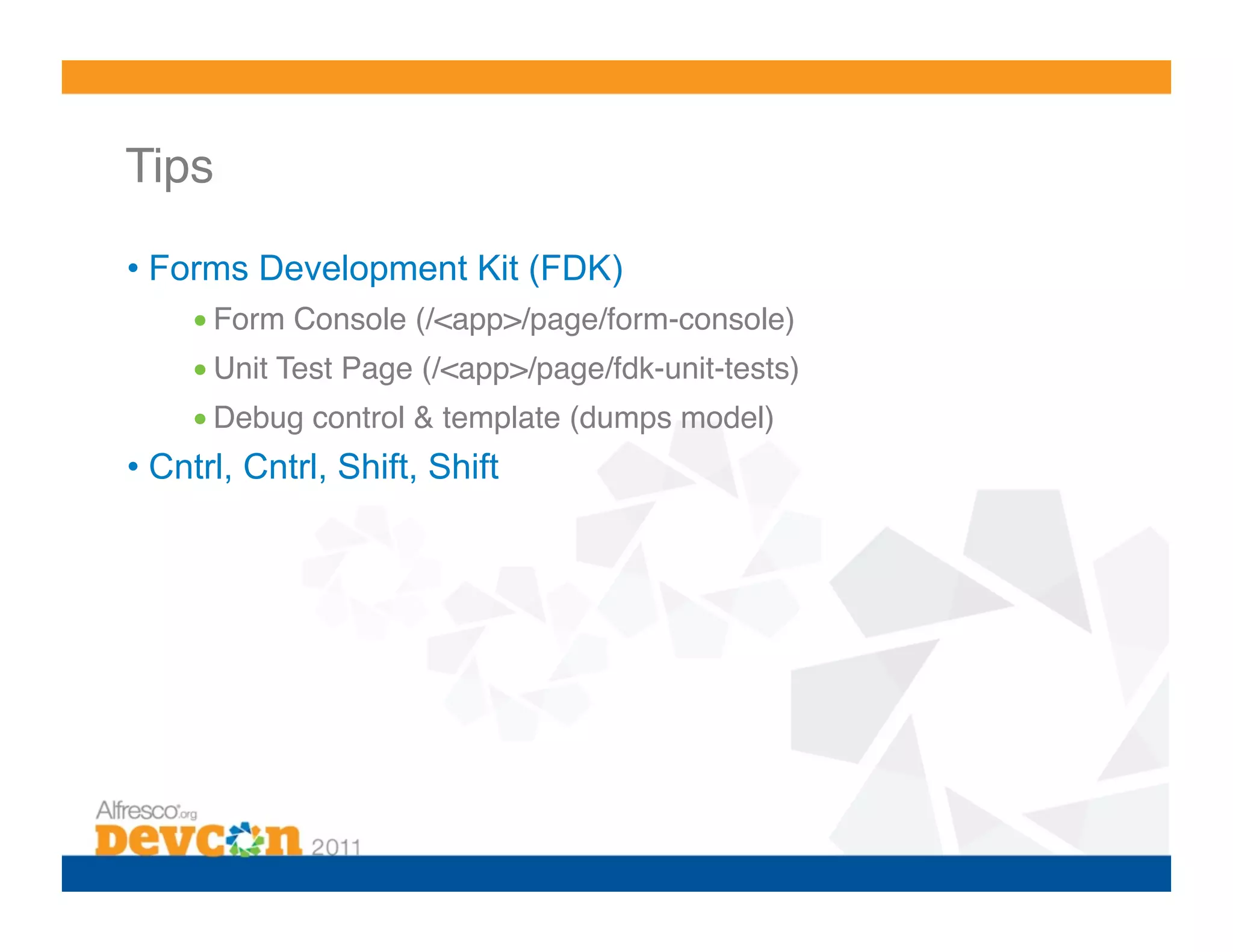Tips! •  Forms Development Kit (FDK) • Form Console (/<app>/page/form-console)! • Unit Test Page (/<app>/page/fdk-unit-tests)! • Debug control & template (dumps model)! •  Cntrl, Cntrl, Shift, Shift 