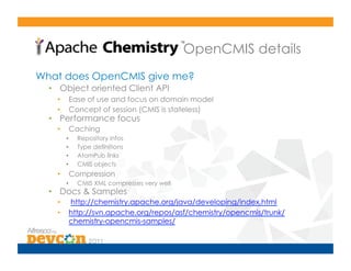 OpenCMIS details
What does OpenCMIS give me?
  •  Object oriented Client API
    •     Ease of use and focus on domain model
    •     Concept of session (CMIS is stateless)
  •  Performance focus
    •     Caching
         •    Repository infos
         •    Type definitions
         •    AtomPub links
         •    CMIS objects
    •     Compression
         •    CMIS XML compresses very well
  •  Docs & Samples
    •     http://chemistry.apache.org/java/developing/index.html
    •     http://svn.apache.org/repos/asf/chemistry/opencmis/trunk/
          chemistry-opencmis-samples/
 
