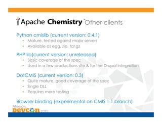 Other clients
Python cmislib (current version: 0.4.1)
  •  Mature, tested against major servers
  •  Available as egg, zip, tar.gz

PHP lib(current version: unreleased)
  •  Basic coverage of the spec
  •  Used in a few productions site & for the Drupal integration

DotCMIS (current version: 0.3)
  •  Quite mature, good coverage of the spec
  •  Single DLL
  •  Requires more testing

Browser binding (experimental on CMIS 1.1 branch)
 
