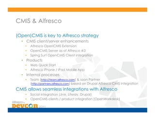 CMIS & Alfresco

(Open)CMIS is key to Alfresco strategy
  •  CMIS client/server enhancements
    •    Alfresco OpenCMIS Extension
    •    OpenCMIS Server as of Alfresco 4.0
    •    Spring Surf OpenCMIS Client integration
  •  Products
    •    Web Quick Start
    •    Alfresco iPhone / iPad Mobile App
  •  Internal processes
    •    Team (http://team.alfresco.com) & soon Partner
         (http://partners.alfresco.com) based on Drupal Alfresco CMIS integration
CMIS allows seamless integrations with Alfresco
    •    Social integration (Jive, Liferay, Drupal)
    •    OpenCMIS clients / product integration (OpenWorkdesk)
 