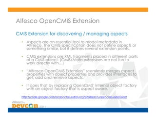 Alfesco OpenCMIS Extension

CMIS Extension for discovering / managing aspects
  •  Aspects are an essential tool to model metadata in
     Alfresco. The CMIS specification does not define aspects or
     something similar, but it defines several extension points.

  •  CMIS extensions are XML fragments placed in different parts
     of a CMIS object. (CMIS/Atom extensions are not fun to
     work directly with…)

  •  “Alfresco OpenCMIS Extension” seamlessly merges aspect
     properties with object properties and provides interfaces to
     get, add and remove aspects.

  •  It does that by replacing OpenCMIS' internal object factory
     with an object factory that is aspect aware.

  http://code.google.com/a/apache-extras.org/p/alfresco-opencmis-extension/
 