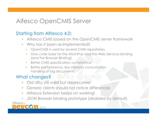 Alfesco OpenCMIS Server
Starting from Alfresco 4.0:
  •  Alfresco CMIS based on the OpenCMIS server framework
  •  Why has it been re-implemented?
       •    OpenCMIS is used by several CMIS repositories.
       •    One code base for the AtomPub and the Web Services binding
            (and the Browser Binding).
       •    Better CMIS specification compliance.
       •    Better performance, less memory consumption,
            handling of big documents.
What changes?
  •     Old URLs still valid but deprecated
  •     Generic clients should not notice differences
  •     Alfresco Extension keeps on working!
  •     JSON Browser binding prototype (disabled by default)
 