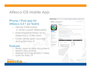 Alfesco iOS Mobile App

iPhone / iPad app for
Alfresco 3.4 + (or Team)
  •  Heavily CMIS based
      (+ some custom Webscripts)
  •  Initial Implementation of an
     Objective-C CMIS client
  •  Code will be open sourced
     during DevCon 

Features
  •    Read, open & save documents
  •    Search documents
  •    Upload and tag photos / video
  •    Look for Marc 
 