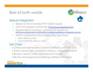 Best of both worlds

Mature integration
  •  Based on the Chemistry PHP CMIS module
  •  GA in the Drupal community (http://drupal.org/project/cmis)
  •  AppNovations Canopy: commercial solution at
     http://www.appnovation.com/solution/canopy-drupalalfresco-integrated-solution
  •  Used in production sites and Eat your own food:
    •    team.alfresco.com
    •    (soon) partners.alfresco.com
Use cases
 •  Create and persist web content in Alfresco via CMIS Sync
 •  Attach binary files, created in Alfresco, to Drupal content
 •  Browse / search CMIS repository from Drupal
 •  Review and approval publishing workflow in Alfresco
 