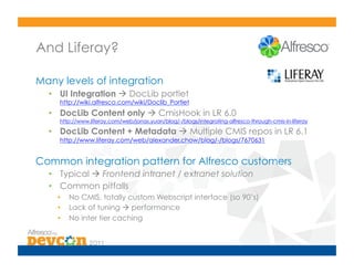 And Liferay?

Many levels of integration
  •  UI Integration  DocLib portlet
     http://wiki.alfresco.com/wiki/Doclib_Portlet
  •  DocLib Content only  CmisHook in LR 6.0
     http://www.liferay.com/web/jonas.yuan/blog/-/blogs/integrating-alfresco-through-cmis-in-liferay

  •  DocLib Content + Metadata  Multiple CMIS repos in LR 6.1
     http://www.liferay.com/web/alexander.chow/blog/-/blogs/7670631


Common integration pattern for Alfresco customers
  •  Typical  Frontend intranet / extranet solution
  •  Common pitfalls
    •    No CMIS, totally custom Webscript interface (so 90’s)
    •    Lack of tuning  performance
    •    No inter tier caching
 