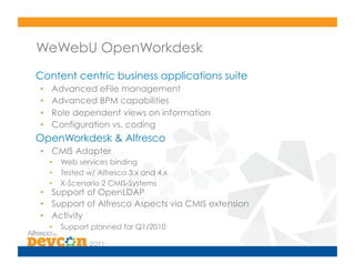 WeWebU OpenWorkdesk
Content centric business applications suite
•     Advanced eFile management
•     Advanced BPM capabilities
•     Role dependent views on information
•     Configuration vs. coding
OpenWorkdesk & Alfresco
•  CMIS Adapter
     •    Web services binding
     •    Tested w/ Alfresco 3.x and 4.x
     •    X-Scenario 2 CMIS-Systems
•  Support of OpenLDAP
•  Support of Alfresco Aspects via CMIS extension
•  Activity
     •    Support planned for Q1/2010
 