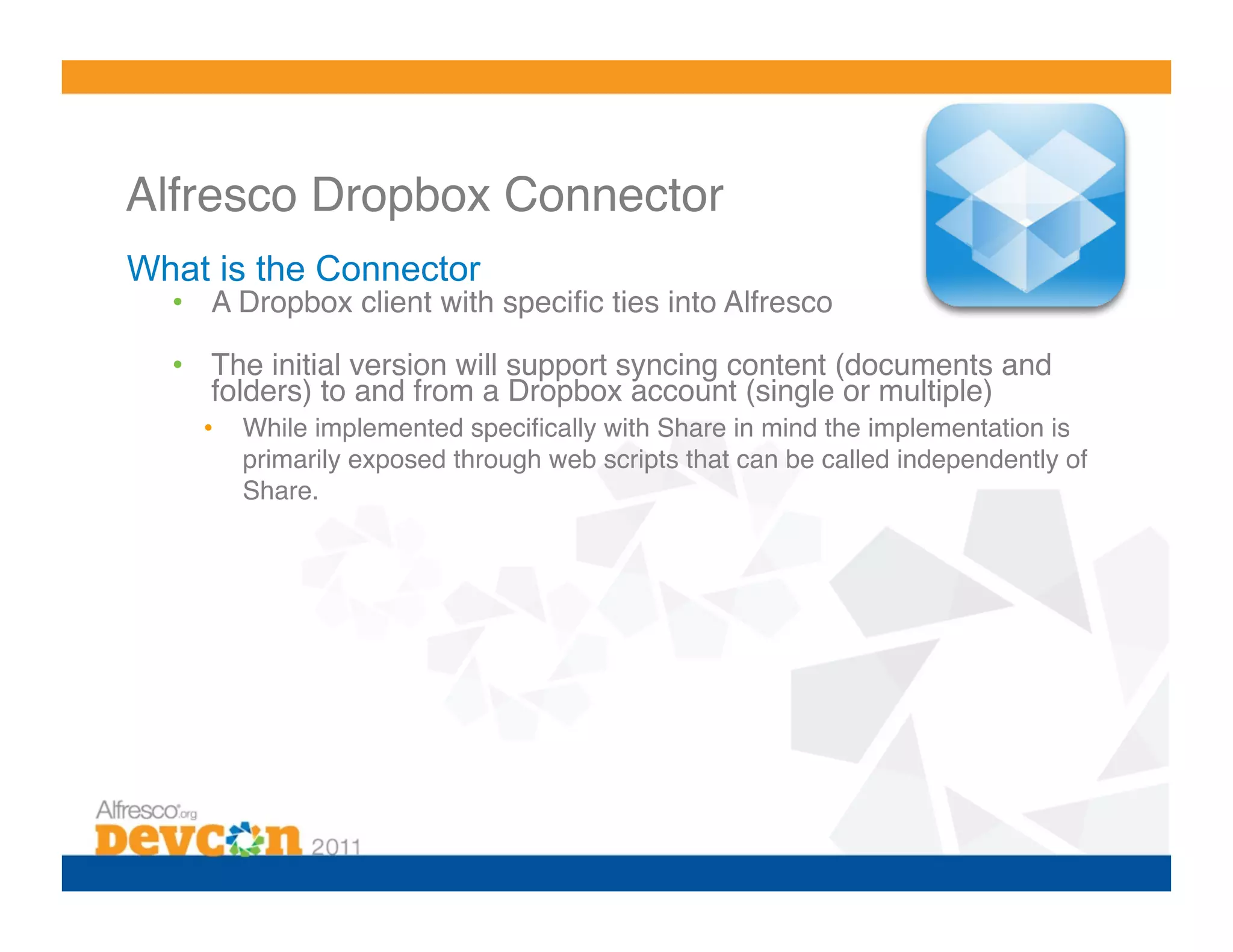 Alfresco Dropbox Connector!
What is the Connector
  •  A Dropbox client with speciﬁc ties into Alfresco!

  •  The initial version will support syncing content (documents and
     folders) to and from a Dropbox account (single or multiple)!
    •    While implemented speciﬁcally with Share in mind the implementation is
         primarily exposed through web scripts that can be called independently of
         Share.!
 