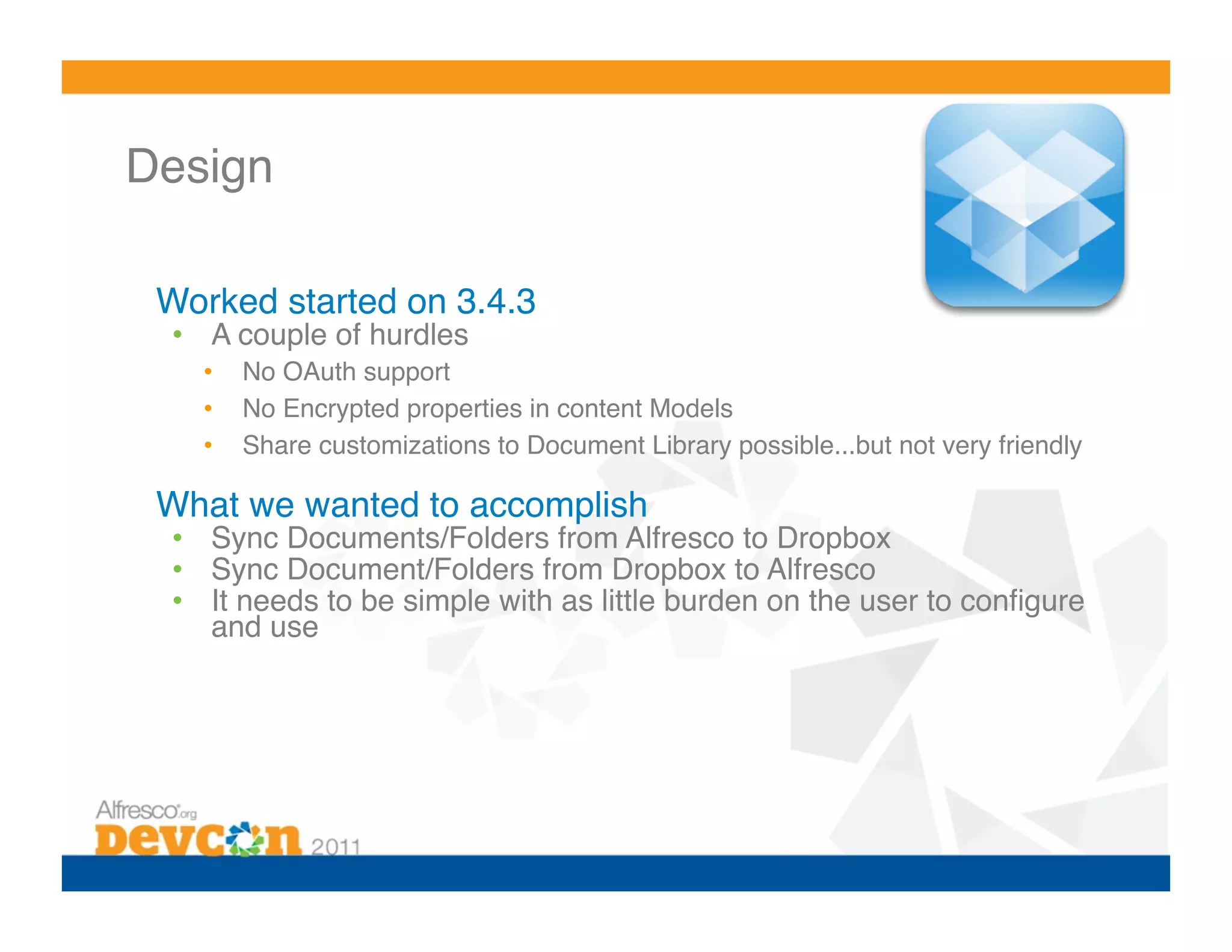 Design 

 Worked started on 3.4.3!
  •  A couple of hurdles!
    •    No OAuth support!
    •    No Encrypted properties in content Models!
    •    Share customizations to Document Library possible...but not very friendly!

 What we wanted to accomplish!
  •  Sync Documents/Folders from Alfresco to Dropbox!
  •  Sync Document/Folders from Dropbox to Alfresco!
  •  It needs to be simple with as little burden on the user to conﬁgure
     and use!
 