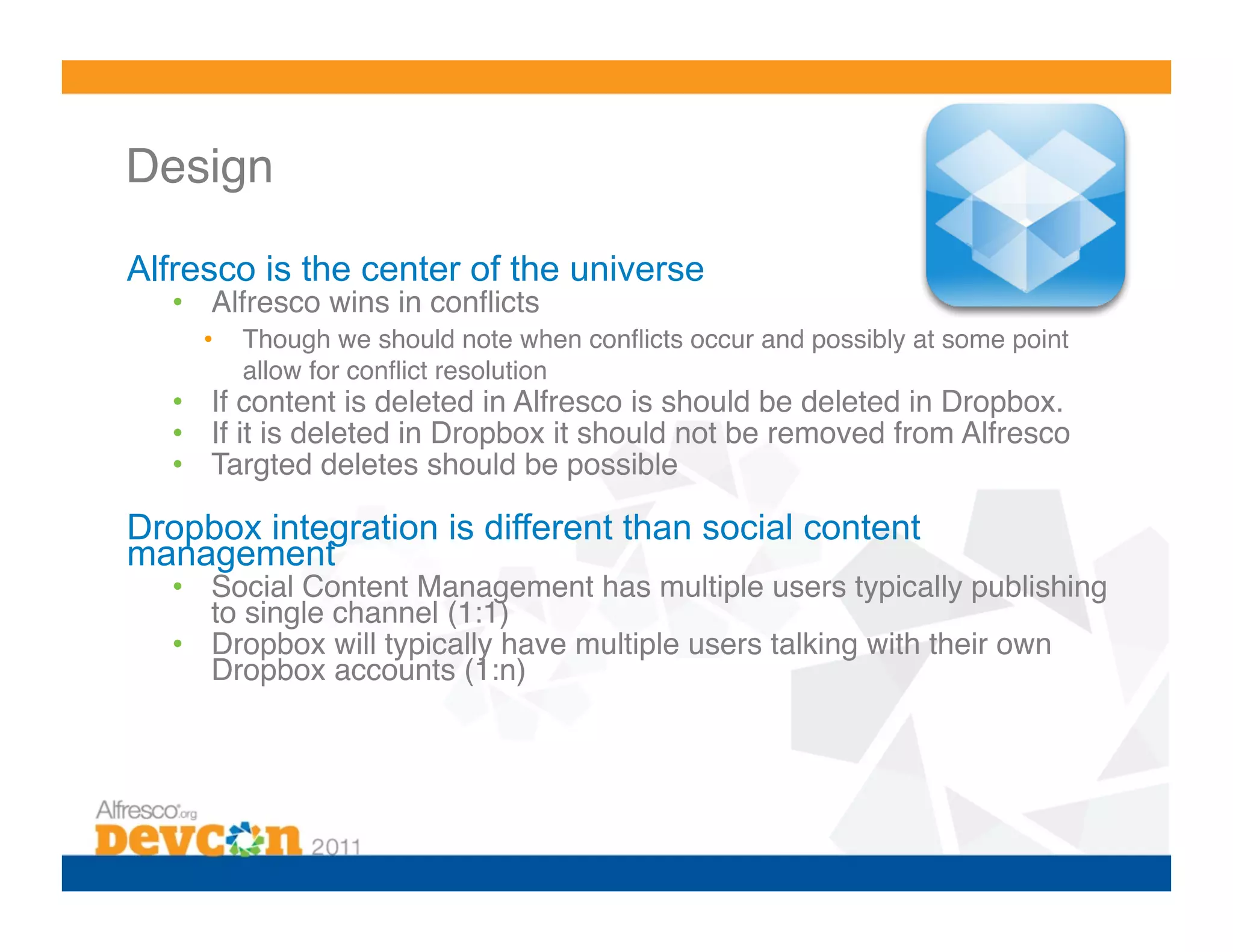 Design 

Alfresco is the center of the universe
  •  Alfresco wins in conﬂicts!
     •    Though we should note when conﬂicts occur and possibly at some point
          allow for conﬂict resolution!
  •  If content is deleted in Alfresco is should be deleted in Dropbox.!
  •  If it is deleted in Dropbox it should not be removed from Alfresco!
  •  Targted deletes should be possible!

Dropbox integration is different than social content
management
  •  Social Content Management has multiple users typically publishing
     to single channel (1:1)!
  •  Dropbox will typically have multiple users talking with their own
     Dropbox accounts (1:n)!
 