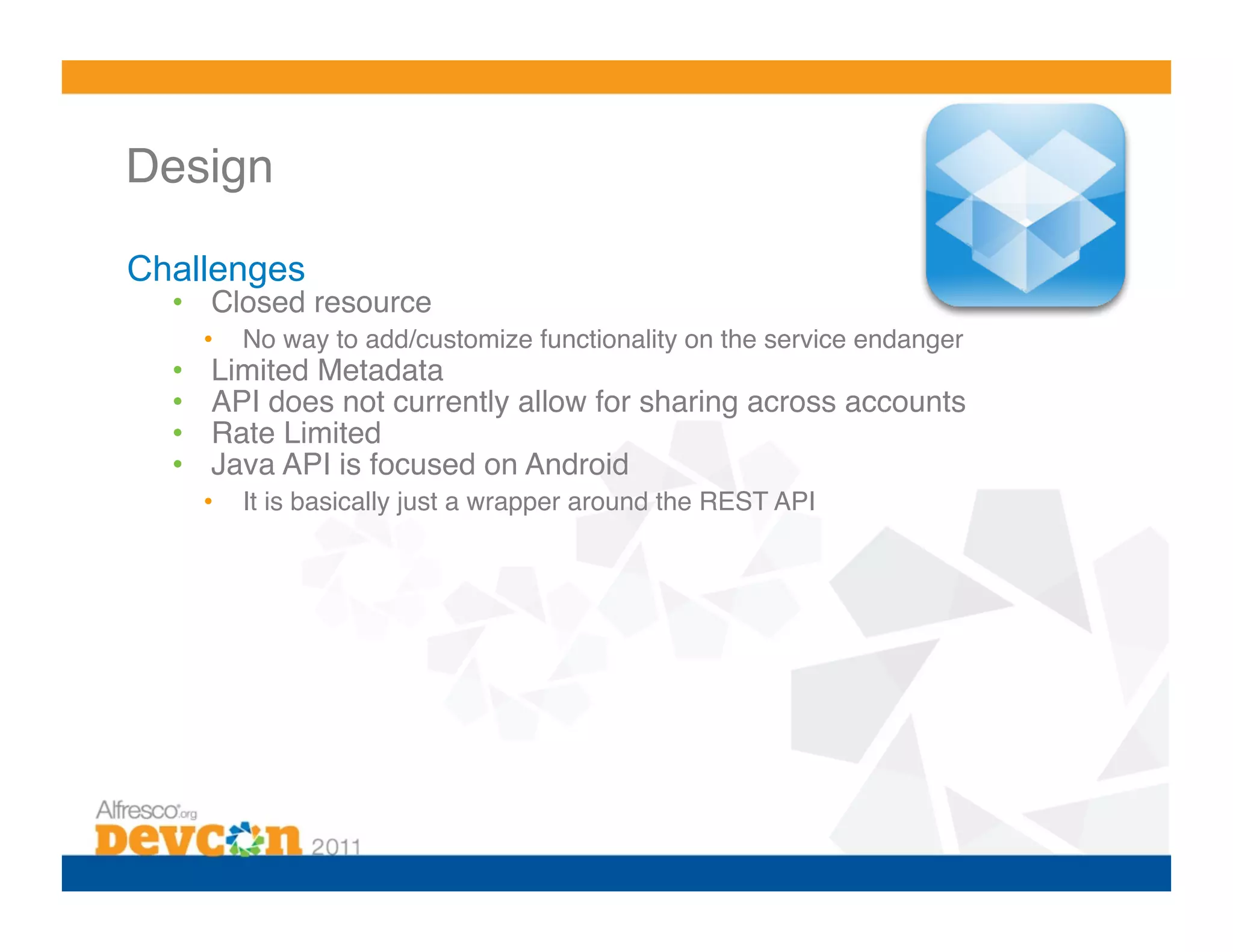Design 

Challenges
  •  Closed resource!
       •    No way to add/customize functionality on the service endanger!
  •     Limited Metadata!
  •     API does not currently allow for sharing across accounts!
  •     Rate Limited!
  •     Java API is focused on Android!
       •    It is basically just a wrapper around the REST API!
 