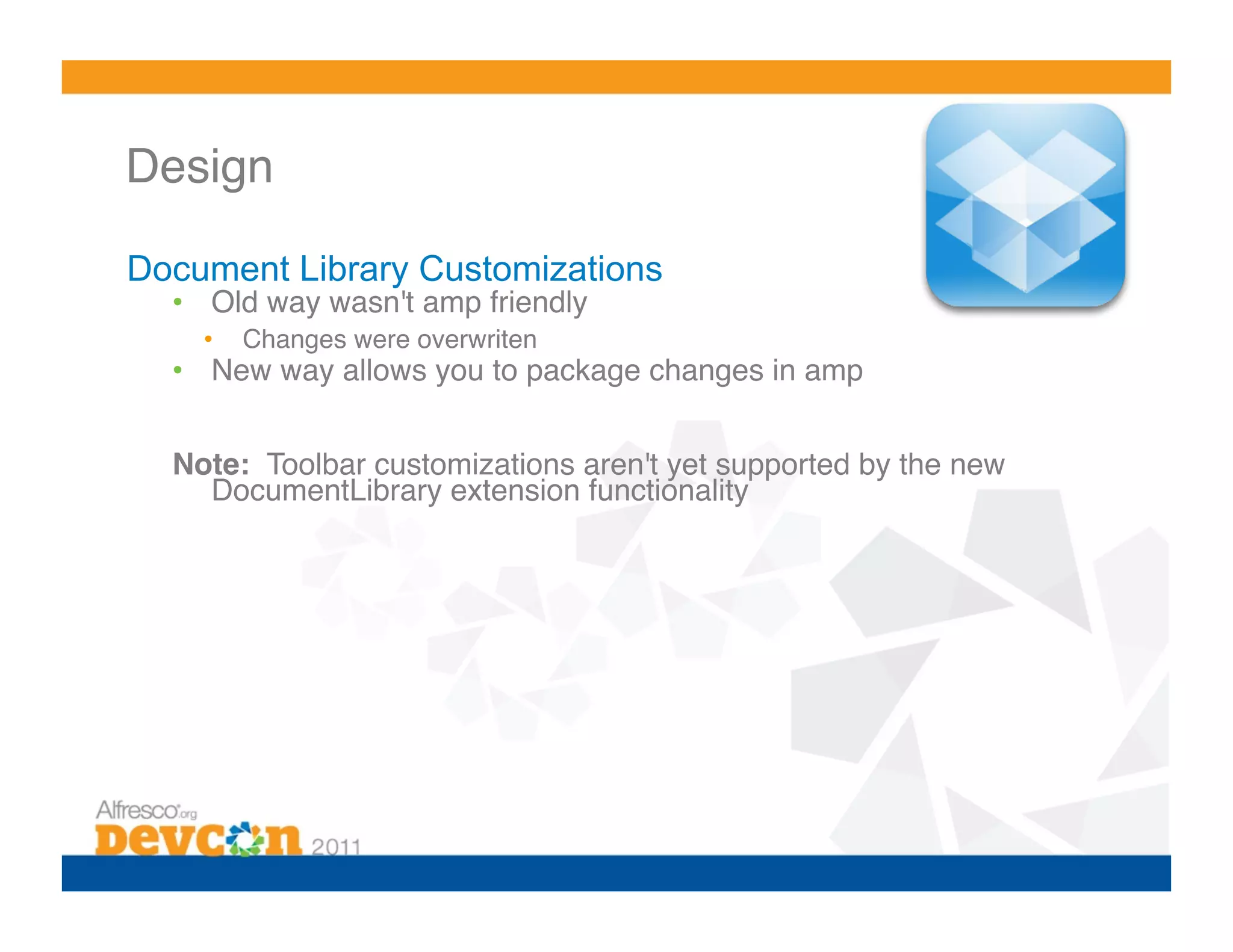Design 

Document Library Customizations
  •  Old way wasn't amp friendly!
    •    Changes were overwriten!
  •  New way allows you to package changes in amp!


  Note: Toolbar customizations aren't yet supported by the new
    DocumentLibrary extension functionality!
 