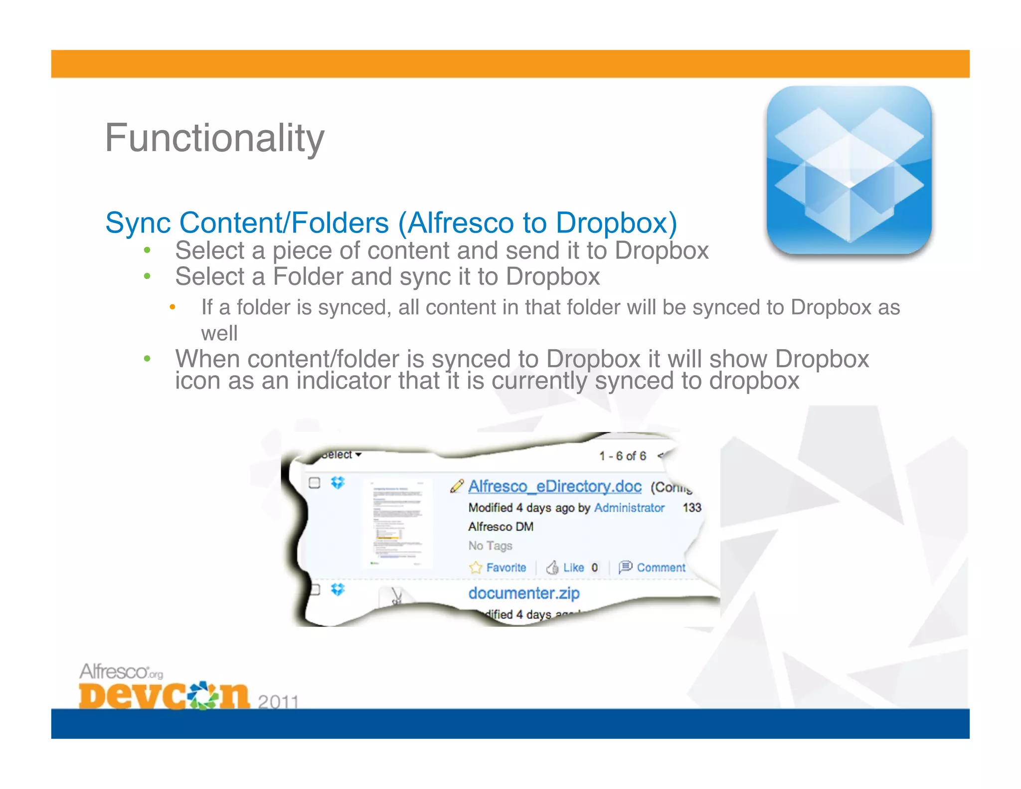 Functionality 

Sync Content/Folders (Alfresco to Dropbox)
  •  Select a piece of content and send it to Dropbox!
  •  Select a Folder and sync it to Dropbox!
    •    If a folder is synced, all content in that folder will be synced to Dropbox as
         well!
  •  When content/folder is synced to Dropbox it will show Dropbox
     icon as an indicator that it is currently synced to dropbox!
 