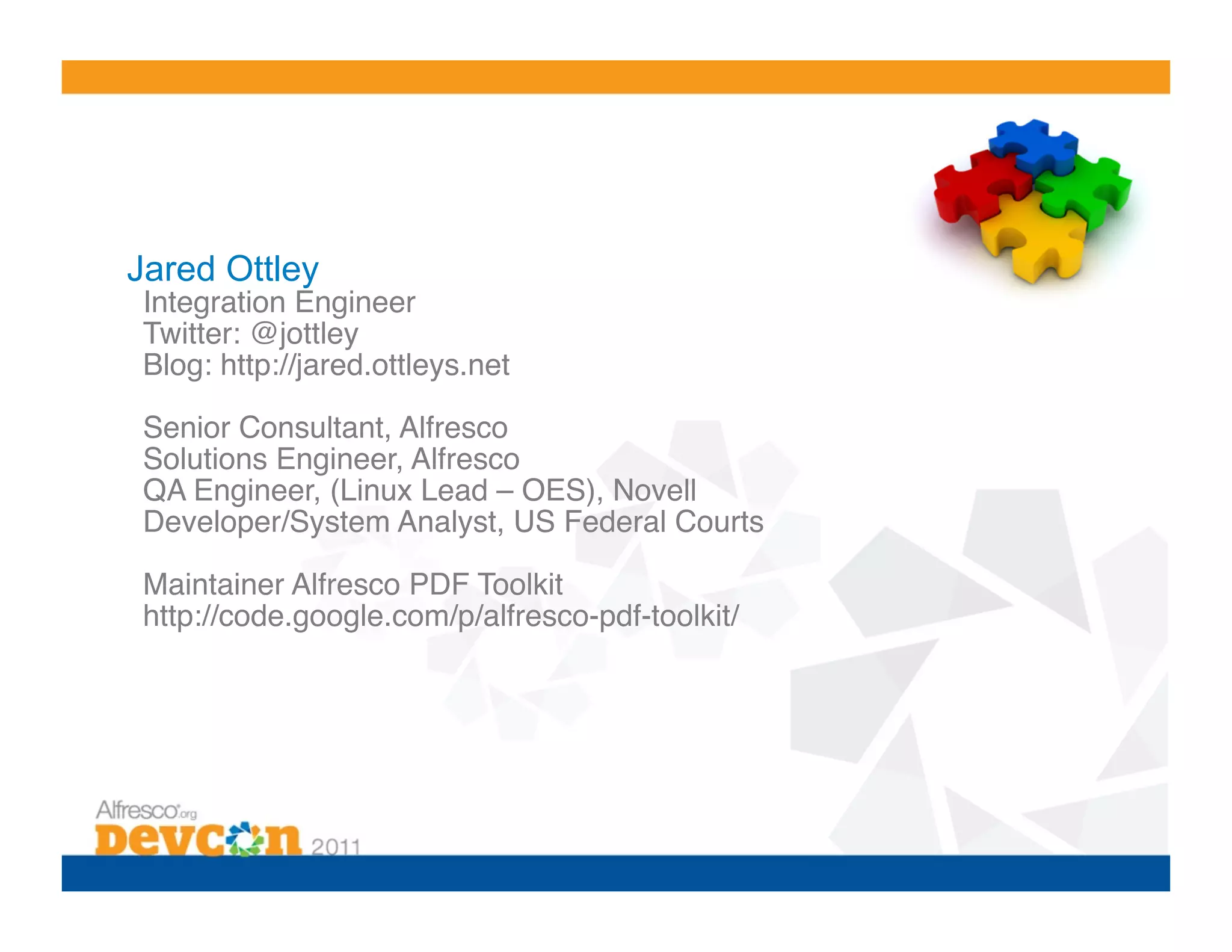 Jared Ottley
 Integration Engineer!
 Twitter: @jottley!
 Blog: http://jared.ottleys.net!

 Senior Consultant, Alfresco!
 Solutions Engineer, Alfresco !
 QA Engineer, (Linux Lead – OES), Novell!
 Developer/System Analyst, US Federal Courts!

 Maintainer Alfresco PDF Toolkit!
 http://code.google.com/p/alfresco-pdf-toolkit/!
 