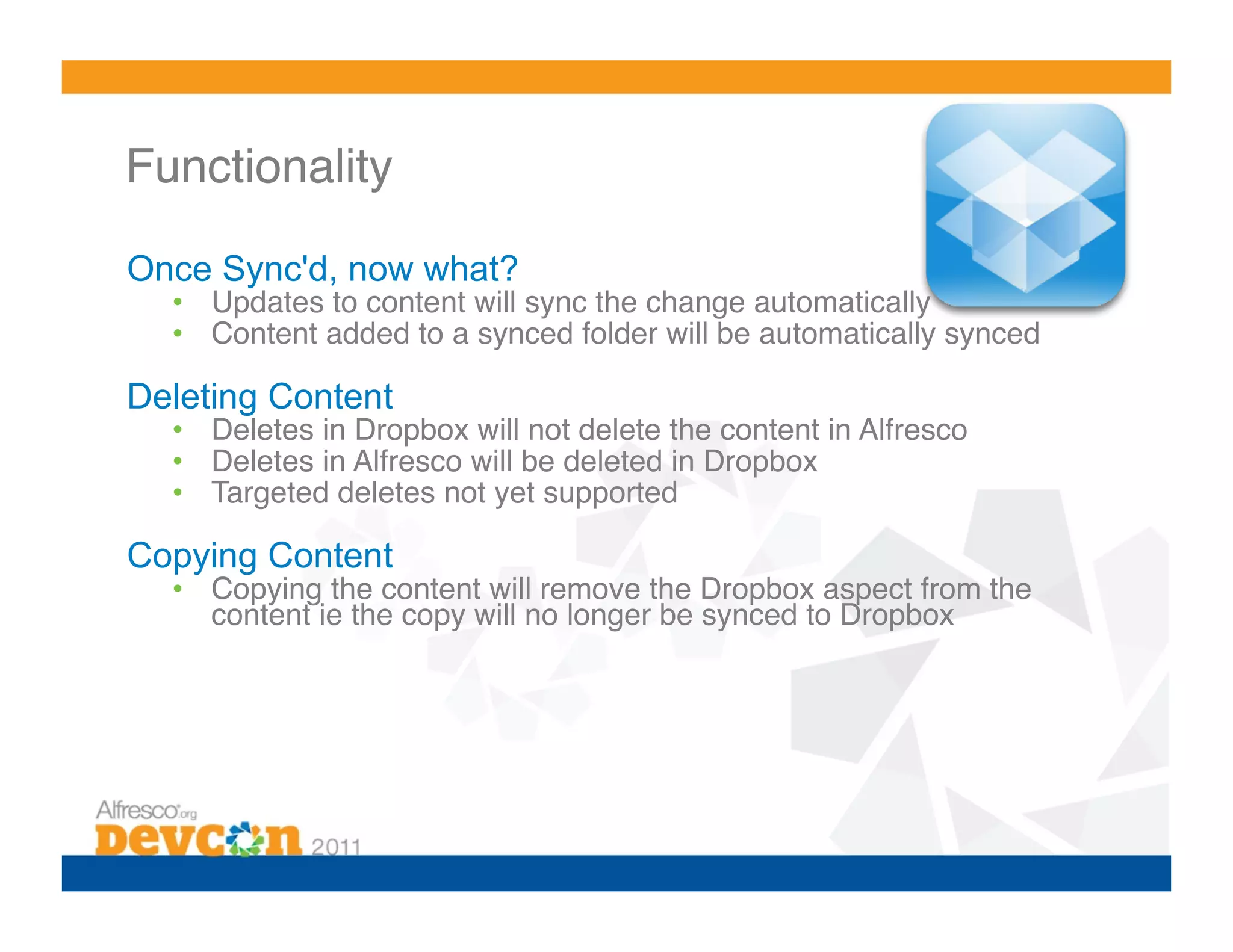 Functionality 

Once Sync'd, now what?
  •  Updates to content will sync the change automatically!
  •  Content added to a synced folder will be automatically synced!

Deleting Content
  •  Deletes in Dropbox will not delete the content in Alfresco!
  •  Deletes in Alfresco will be deleted in Dropbox!
  •  Targeted deletes not yet supported!

Copying Content
  •  Copying the content will remove the Dropbox aspect from the
     content ie the copy will no longer be synced to Dropbox!
 