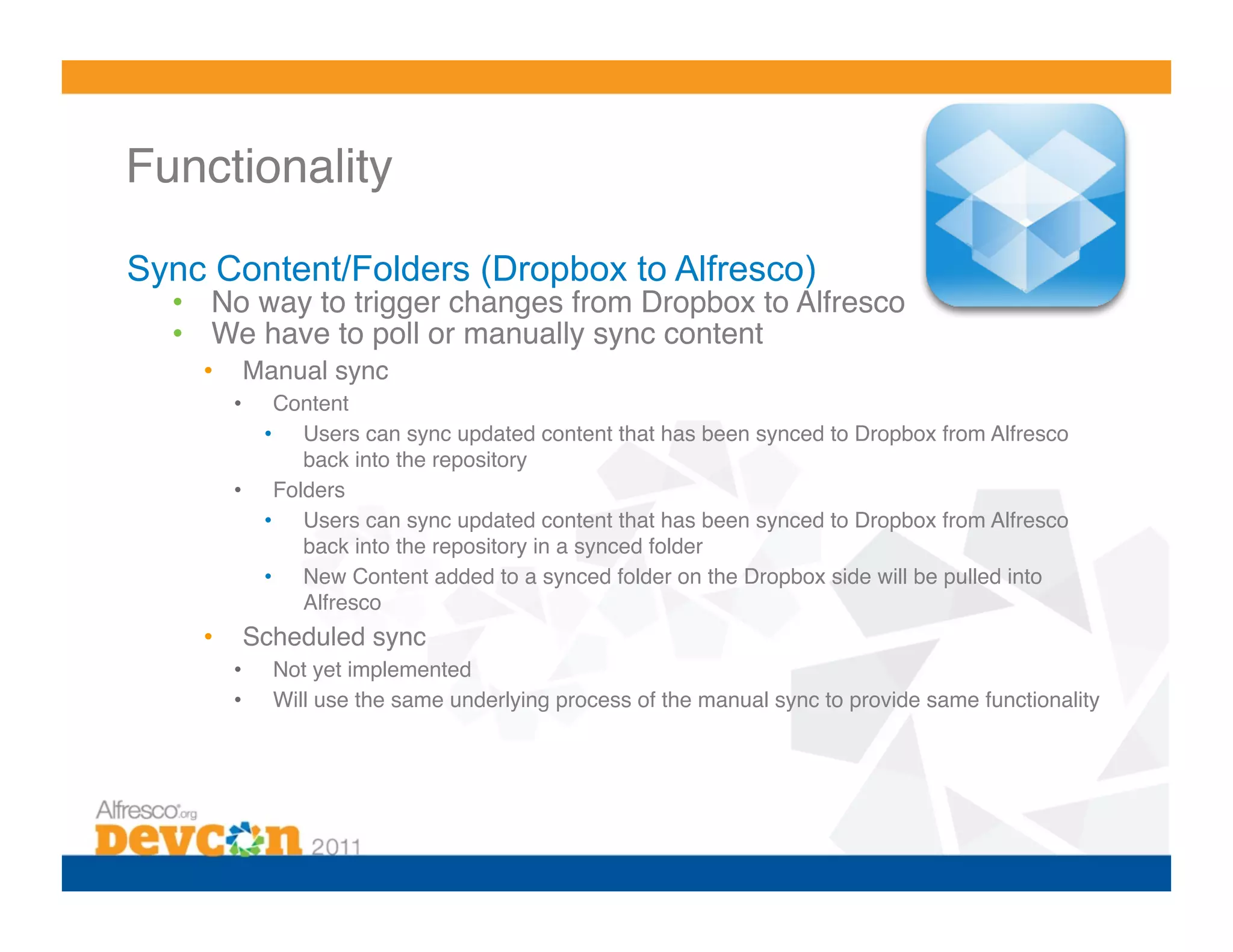 Functionality 

Sync Content/Folders (Dropbox to Alfresco)
  •  No way to trigger changes from Dropbox to Alfresco!
  •  We have to poll or manually sync content!
    •     Manual sync!
         •   Content!
            •  Users can sync updated content that has been synced to Dropbox from Alfresco
               back into the repository!
         •  Folders!
            •  Users can sync updated content that has been synced to Dropbox from Alfresco
               back into the repository in a synced folder!
            •  New Content added to a synced folder on the Dropbox side will be pulled into
               Alfresco!
    •     Scheduled sync!
         •    Not yet implemented!
         •    Will use the same underlying process of the manual sync to provide same functionality!
 