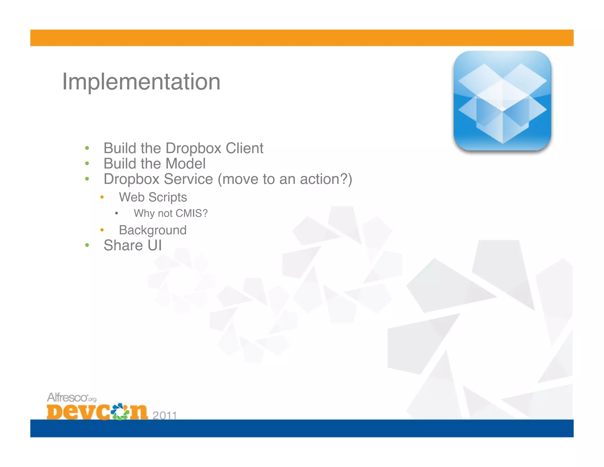 Implementation 

  •  Build the Dropbox Client!
  •  Build the Model!
  •  Dropbox Service (move to an action?)!
    •     Web Scripts!
         •    Why not CMIS?!
    •     Background!
  •  Share UI!
 