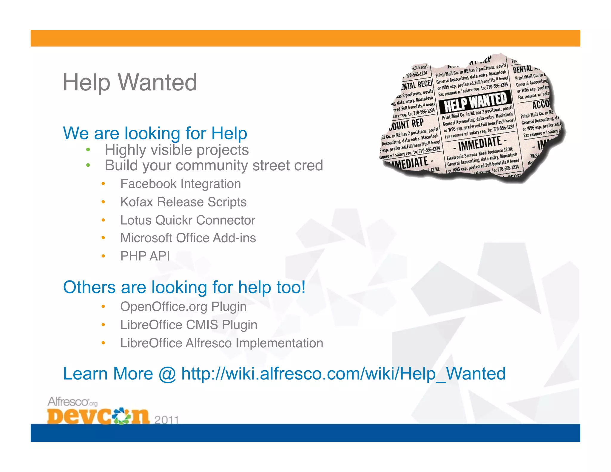 Help Wanted!

We are looking for Help
  •  Highly visible projects!
  •  Build your community street cred!
     •    Facebook Integration!
     •    Kofax Release Scripts!
     •    Lotus Quickr Connector!
     •    Microsoft Ofﬁce Add-ins!
     •    PHP API!

Others are looking for help too!
     •    OpenOfﬁce.org Plugin!
     •    LibreOfﬁce CMIS Plugin!
     •    LibreOfﬁce Alfresco Implementation!

Learn More @ http://wiki.alfresco.com/wiki/Help_Wanted
 