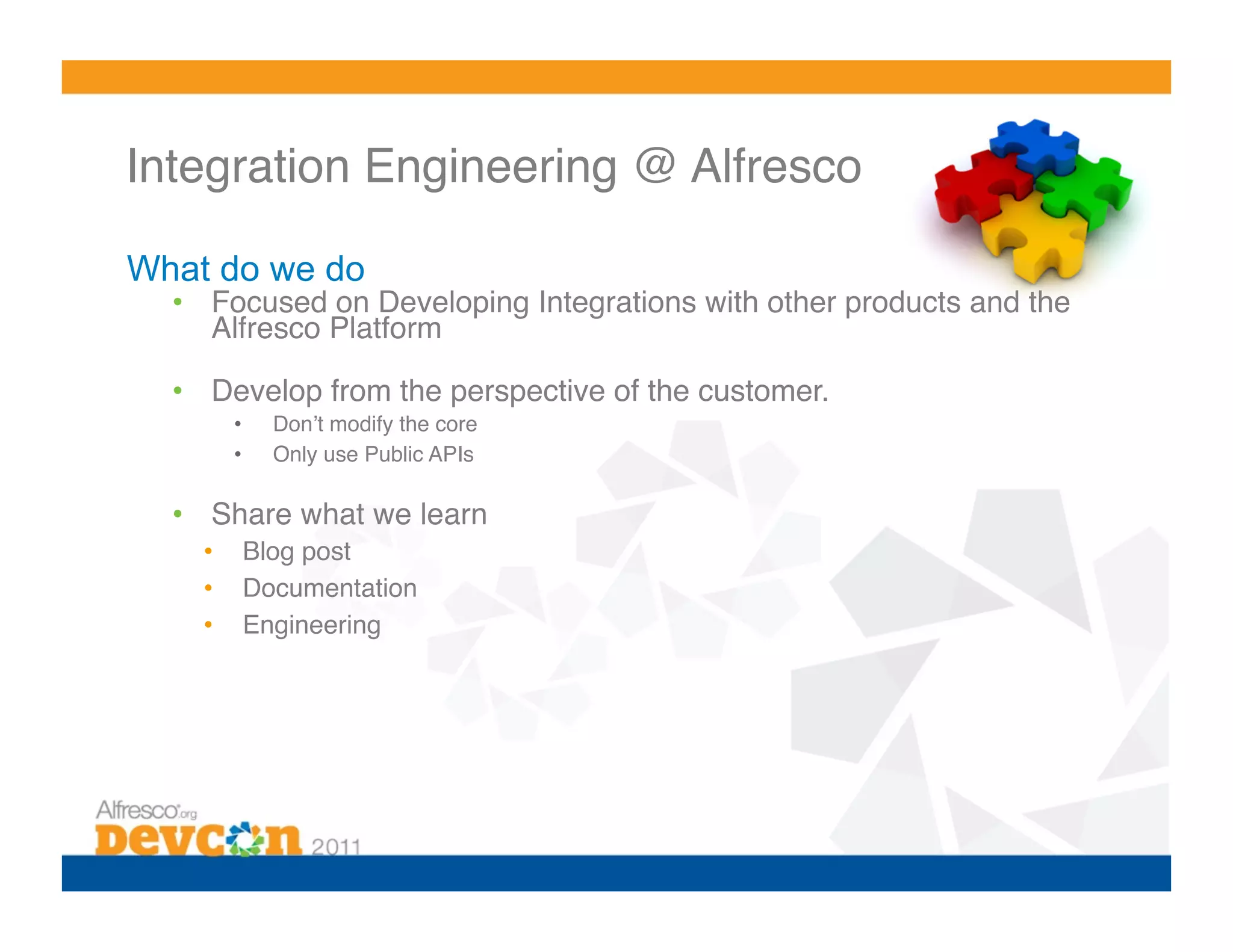 Integration Engineering @ Alfresco!

What do we do
  •  Focused on Developing Integrations with other products and the
     Alfresco Platform!

  •  Develop from the perspective of the customer. !
         •    Donʼt modify the core!
         •    Only use Public APIs!

  •  Share what we learn!
    •     Blog post!
    •     Documentation!
    •     Engineering!
 