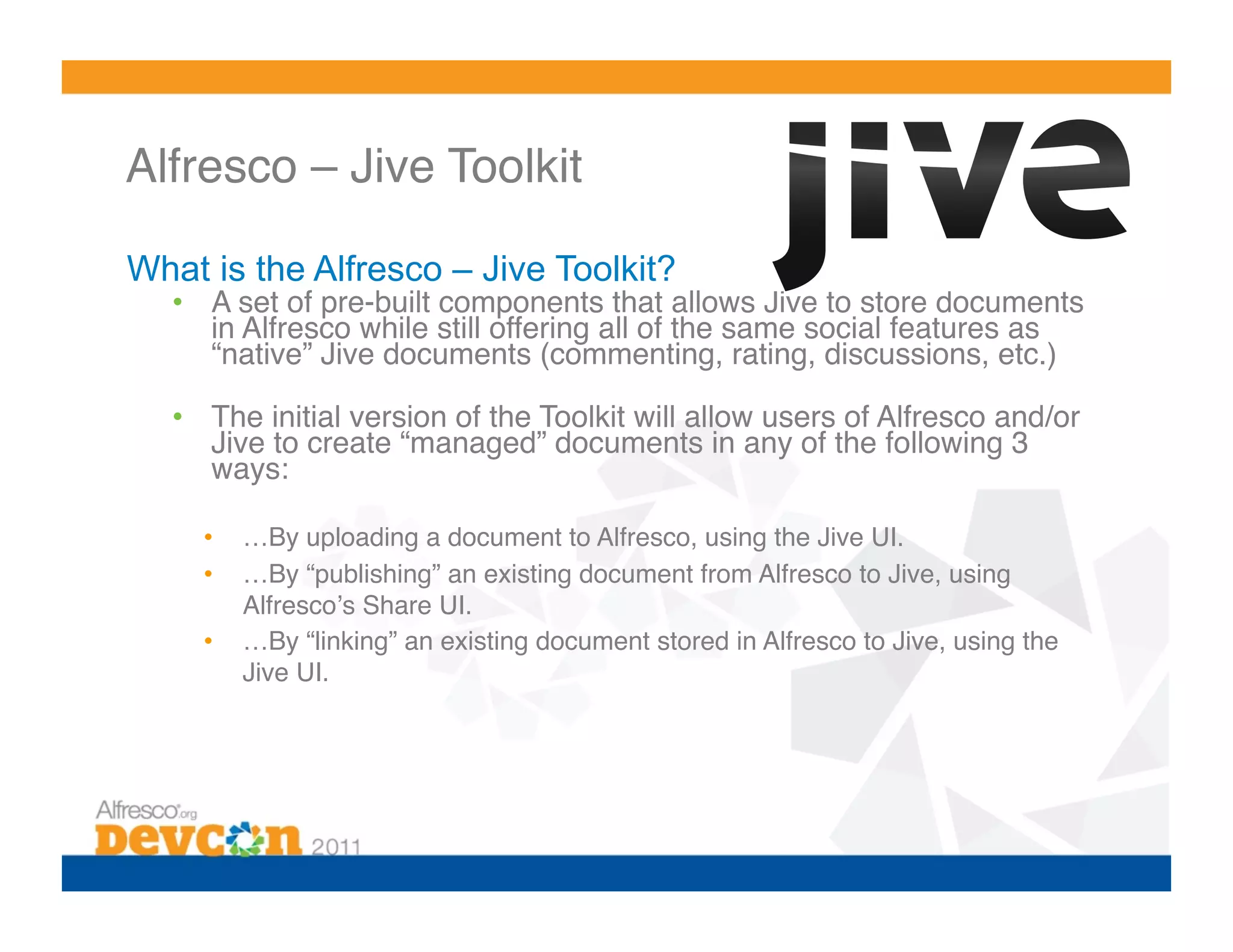 Alfresco – Jive Toolkit!

What is the Alfresco – Jive Toolkit?
  •  A set of pre-built components that allows Jive to store documents
     in Alfresco while still offering all of the same social features as
     “native” Jive documents (commenting, rating, discussions, etc.)!

  •  The initial version of the Toolkit will allow users of Alfresco and/or
     Jive to create “managed” documents in any of the following 3
     ways:!

     •    …By uploading a document to Alfresco, using the Jive UI.!
     •    …By “publishing” an existing document from Alfresco to Jive, using
          Alfrescoʼs Share UI.!
     •    …By “linking” an existing document stored in Alfresco to Jive, using the
          Jive UI.!
 