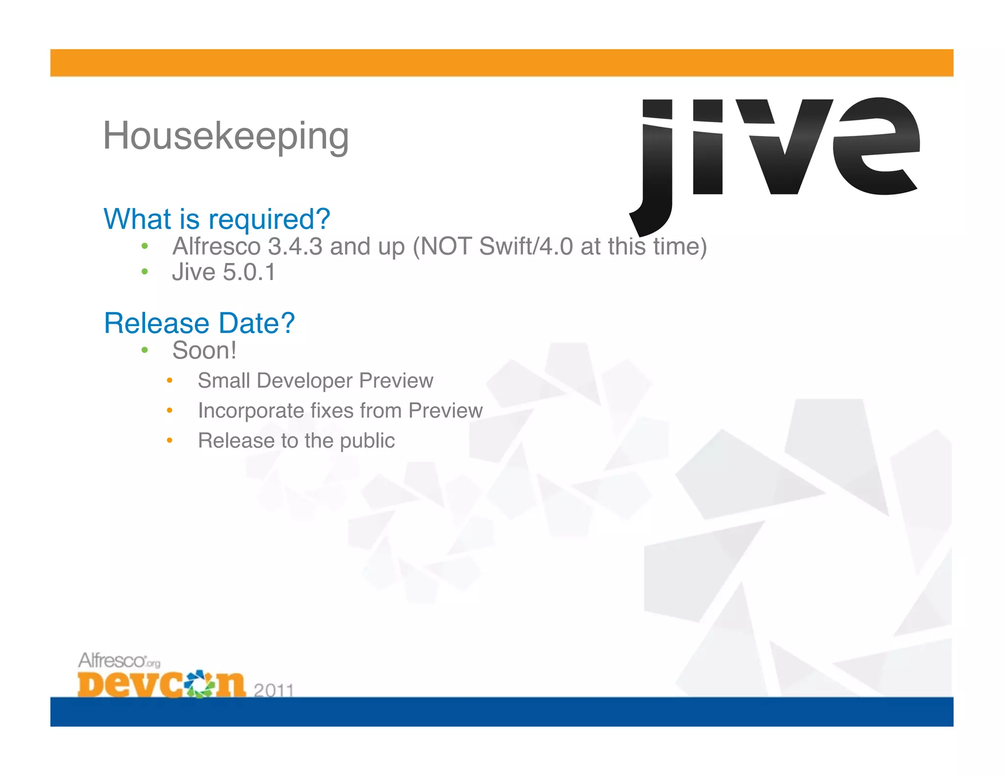 Housekeeping 

What is required?
  •  Alfresco 3.4.3 and up (NOT Swift/4.0 at this time)!
  •  Jive 5.0.1!

Release Date?
  •  Soon!!
    •    Small Developer Preview!
    •    Incorporate ﬁxes from Preview!
    •    Release to the public!
 