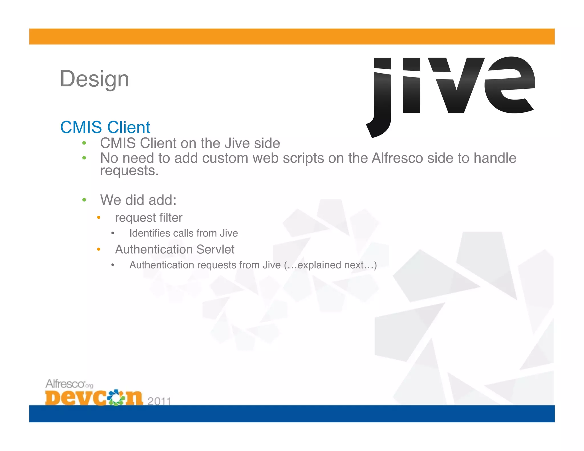Design 

CMIS Client
  •  CMIS Client on the Jive side!
  •  No need to add custom web scripts on the Alfresco side to handle
     requests.!

  •  We did add:!
    •     request ﬁlter!
         •    Identiﬁes calls from Jive!
    •     Authentication Servlet!
         •    Authentication requests from Jive (…explained next…)!
 