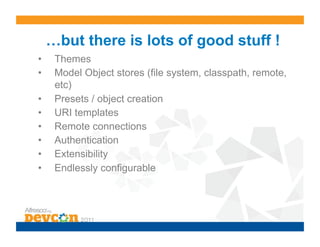 …but there is lots of good stuff !
•     Themes
•     Model Object stores (file system, classpath, remote,
      etc)
•     Presets / object creation
•     URI templates
•     Remote connections
•     Authentication
•     Extensibility
•     Endlessly configurable
 