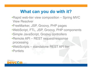What can you do with it?
• Rapid web-tier view composition – Spring MVC
 View Resolver!
• FreeMarker, JSP, Groovy, PHP pages!
• WebScript, FTL, JSP, Groovy, PHP components!
• Simple JavaScript, Groovy controllers!
• Remote API – REST request/response
 processing!
• WebScripts – standalone REST API tier!
• Portlets!
 