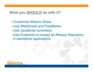 What you SHOULD do with it?!

 • Customize Alfresco Share!
 • Use WebScripts and FreeMarker!
 • Use JavaScript controllers!
 • Use Endpoints to contact an Alfresco Repository
  in standalone applications!
 